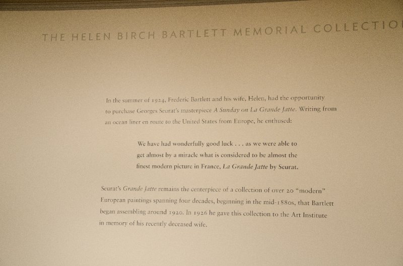 DSC_0156.jpg - In the summer of 1924, Frederic Bartlett and his wife, Helen, had the opportunity to purchase George Seurat's masterpiece A Sunday on La Grande Jatte.Writing from an ocean liner en route to the United States from Europe, he enthused:We have had a wonderfully good luck... as we were able to get almost by a miracle what is considered to be almost the finest modern picture in France, La Grande Jatte by Seurat.Seurat's Grande Jatte remains the centerpiece of a collection of over 20 "modern" European paintings spanning four decades, beginning in the mid-1990s, that Bartlett began assembling around 1920.  In 1926 he gave his collection to the Art Institute in memory of his recently deceased wife.